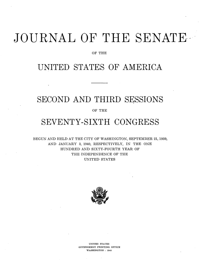 handle is hein.usccsset/usconset34320 and id is 1 raw text is: 









JOURNAL OF THE SENATE-


                       OF THE



       UNITED STATES OF AMERICA


SECOND AND THIRD SESSIONS

                OF THE


 SEVENTY-SIXTH CONGRESS


BEGUN AND HELD AT THE CITY OF WASHINGTON, SEPTEMBER 21, 1939,
    AND JANUARY 3, 1940, RESPECTIVELY, IN THE ONE
        HUNDRED AND SIXTY-FOURTH YEAR OF
           THE INDEPENDENCE OF THE
               UNITED STATES





















                 UNITED STATES
             GOVERNMENT PRINTING OFFICE
                WASHINGTON : 1940


