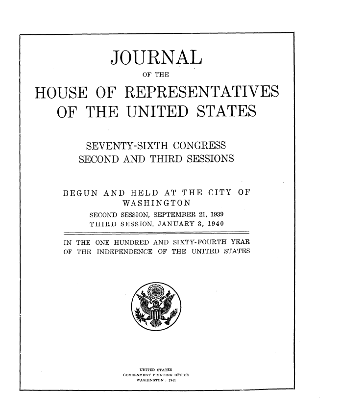 handle is hein.usccsset/usconset34321 and id is 1 raw text is: 







             JOURNAL
                   OF THE


HOUSE OF REPRESENTATIVES

    OF   THE UNITED STATES



         SEVENTY-SIXTH  CONGRESS

         SECOND AND THIRD  SESSIONS



     BEGUN  AND  HELD  AT THE CITY  OF
               WASHINGTON
          SECOND SESSION, SEPTEMBER 21, 1939
          THIRD SESSION, JANUARY 3, 1940

     IN THE ONE HUNDRED AND SIXTY-FOURTH YEAR
     OF THE INDEPENDENCE OF THE UNITED STATES















                  UNITED STATES
                GOVERNMENT PRINTING OFFICE
                  WASHINGTON : 1941


