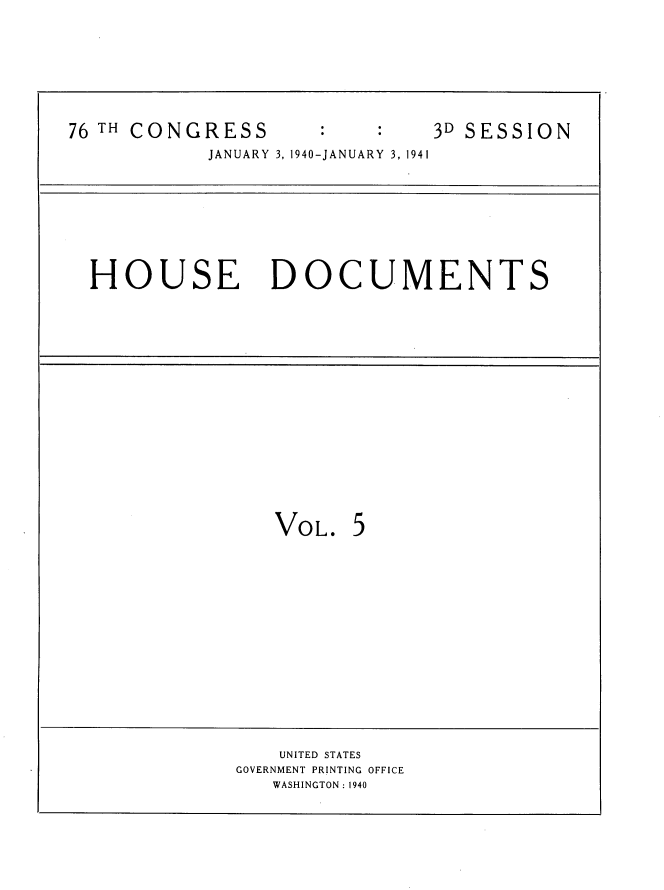 handle is hein.usccsset/usconset34328 and id is 1 raw text is: 








76 TH CONGRESS                3D SESSION
            JANUARY 3, 1940-JANUARY 3, 1941


HOUSE DOCUMENTS


VOL.   5


    UNITED STATES
GOVERNMENT PRINTING OFFICE
   WASHINGTON: 1940


