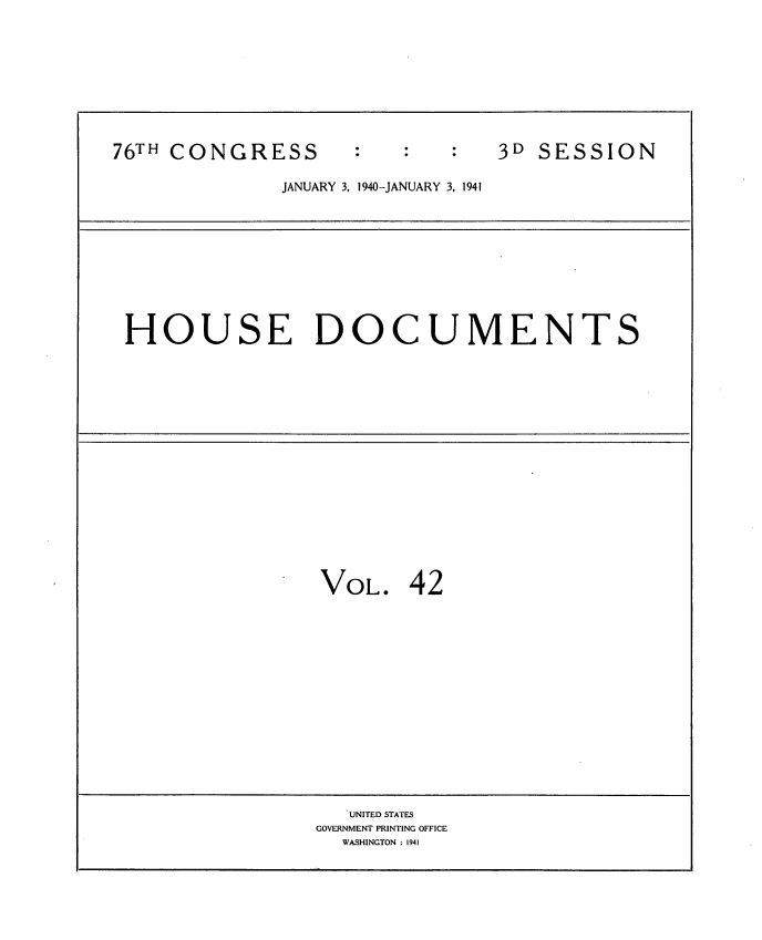 handle is hein.usccsset/usconset34335 and id is 1 raw text is: 










76TH CONGRESS                   3D SESSION

              JANUARY 3, 1940-JANUARY 3, 1941










 HOUSE DOCUMENTS


















                 VOL.   42
















                   UNITED STATES
                 GOVERNMENT PRINTING OFFICE
                   WASHINGTON : 1941


