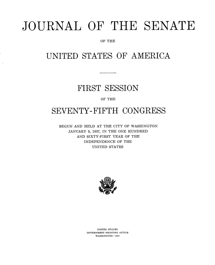 handle is hein.usccsset/usconset34336 and id is 1 raw text is: 






JOURNAL OF THE SENATE


                       OF THE



       UNITED STATES OF AMERICA


        FIRST SESSION

               OF THE


SEVENTY- FIFTH CONGRESS


  BEGUN AND HELD AT THE CITY OF WASHINGTON
     JANUARY 5, 1937, IN THE ONE HUNDRED
       AND SIXTY-FIRST YEAR OF THE
          INDEPENDENCE OF THE
            UNITED STATES


   UNITED STATES
GOVERNMENT PRINTING OFFICE
   WASHINGTON: 1937


