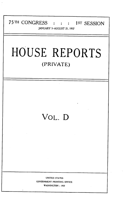 handle is hein.usccsset/usconset34337 and id is 1 raw text is: 



75TH CONGRESS : : : 1ST SESSION
            JANUARY 5-AUGUST 21, 1937





 HOUSE REPORTS

             (PRIVATE)


VOL. D


    UNITED STATES
GOVERNMENT PRINTING OFFICE
   WASHINGTON : 1937


