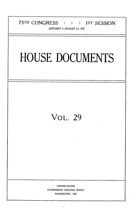 handle is hein.usccsset/usconset34347 and id is 1 raw text is: 



75TH CONGRESS     :  :  :  I ST SESSION
            JANUARY 5-AUGUST 21, 1937


HOUSE DOCUMENTS


VOL.


29


    UNITED STATES
GOVERNMENT PRINTING OFFICE
   WASHINGTON : 1937


