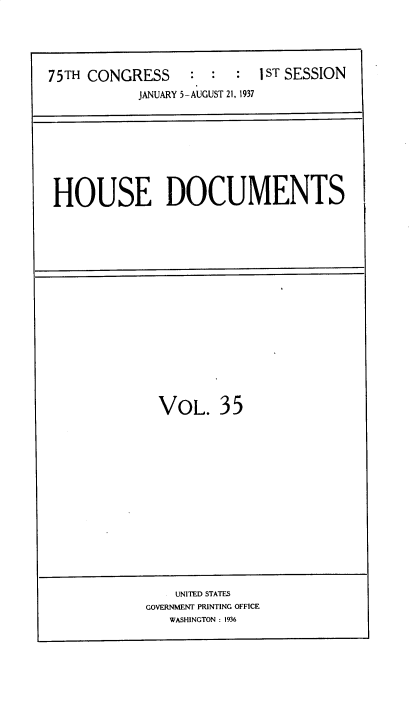 handle is hein.usccsset/usconset34353 and id is 1 raw text is: 





75TH CONGRESS     :  :  :  IST SESSION
           JANUARY 5-AUGUST 21, 1937


HOUSE DOCUMENTS


VOL. 35


    UNITED STATES
GOVERNMENT PRINTING OFFICE
   WASHINGTON : 1936


