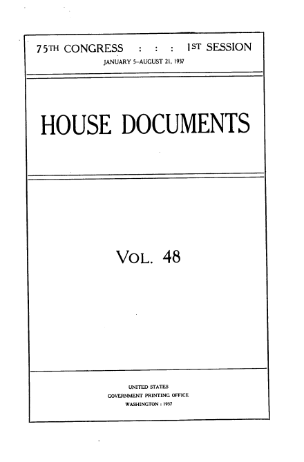 handle is hein.usccsset/usconset34364 and id is 1 raw text is: 



:  :  :  I ST SESSION


JANUARY 5-AUGUST 21, 1937


HOUSE DOCUMENTS


VOL. 48


    UNITED STATES
GOVERNMENT PRINTING OFFICE
   WASHINGTON : 1937


7 5TH CONGRESS


