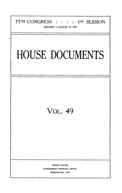 handle is hein.usccsset/usconset34365 and id is 1 raw text is: 





75TH CONGRESS    : :  : :  IST SESSION

            JANUARY 5-AUGUST 21, 1937


HOUSE DOCUMENTS


VOL. 49


    UNITED STATES
GOVERNMENT PRINTING OFFICE
   WASHINGTON: 1937


