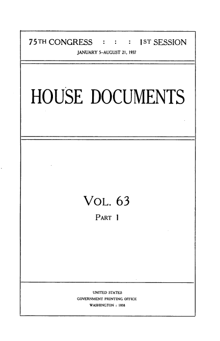 handle is hein.usccsset/usconset34373 and id is 1 raw text is: 




75TH CONGRESS     :  :  : 1ST SESSION
            JANUARY 5-AUGUST 21, 1937


HOUSE DOCUMENTS


VOL. 63

   PART I


    UNITED STATES
GOVERNMENT PRINTING OFFICE
   WASHINGTON : 1938


