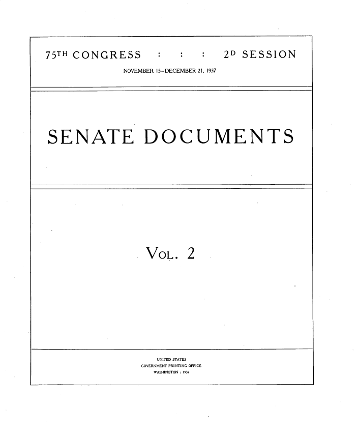 handle is hein.usccsset/usconset34374 and id is 1 raw text is: 




7TCOGES2D SESSION


NOVEMBER 15- DECEMBER 21, 1937


SENATE DOCUMENTS


VOL.


   UNITED STATES
GOVERNMENT PRINTING OFFICE
  WASHINGTON : 1937


75TH CONGRESS


