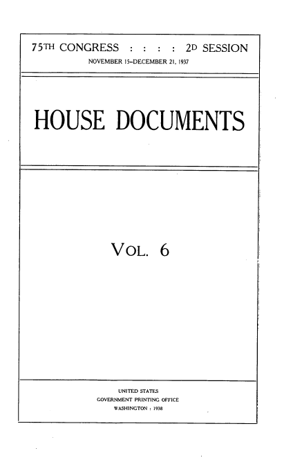 handle is hein.usccsset/usconset34376 and id is 1 raw text is: 





75TH CONGRESS     : :  : :  2D SESSION

          NOVEMBER 15-DECEMBER 21, 1937


HOUSE DOCUMENTS


VOL. 6


    UNITED STATES
GOVERNMENT PRINTING OFFICE
   WASHINGTON : 1938


