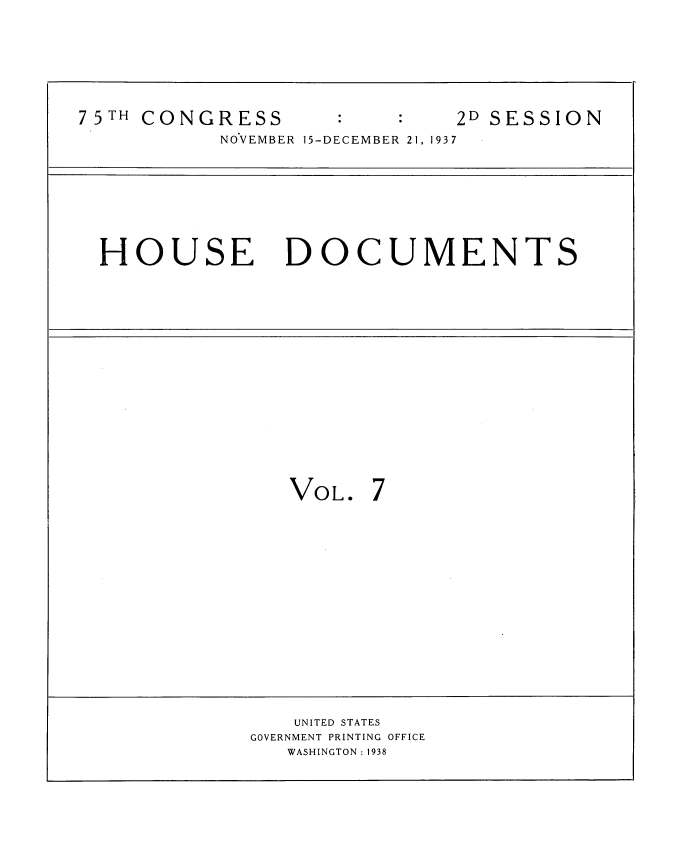 handle is hein.usccsset/usconset34377 and id is 1 raw text is: 








7 5TH CONGRESS                2D SESSION

           NOVEMBER 15-DECEMBER 21, 1937









  HOUSE DOCUMENTS


VOL. 7


   UNITED STATES
GOVERNMENT PRINTING OFFICE
   WASHINGTON : 1938


