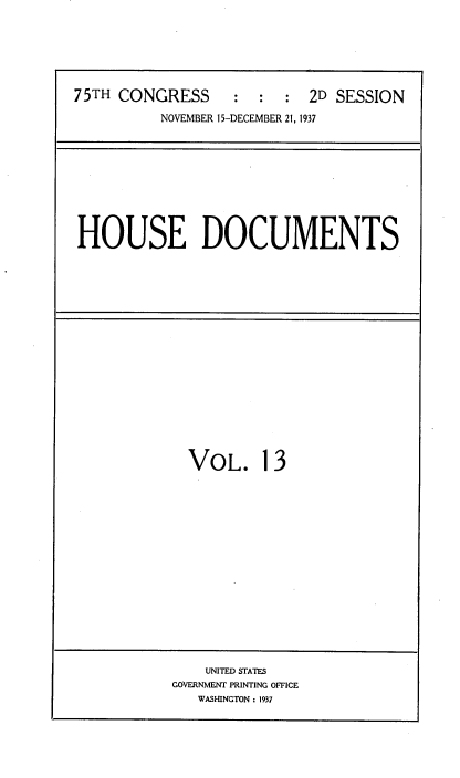 handle is hein.usccsset/usconset34382 and id is 1 raw text is: 






75TH CONGRESS          :   2D SESSION

          NOVEMBER 15-DECEMBER 21,1 937


HOUSE DOCUMENTS


VOL. 13


    UNITED STATES
GOVERNMENT PRINTING OFFICE
   WASHINGTON : 1937


