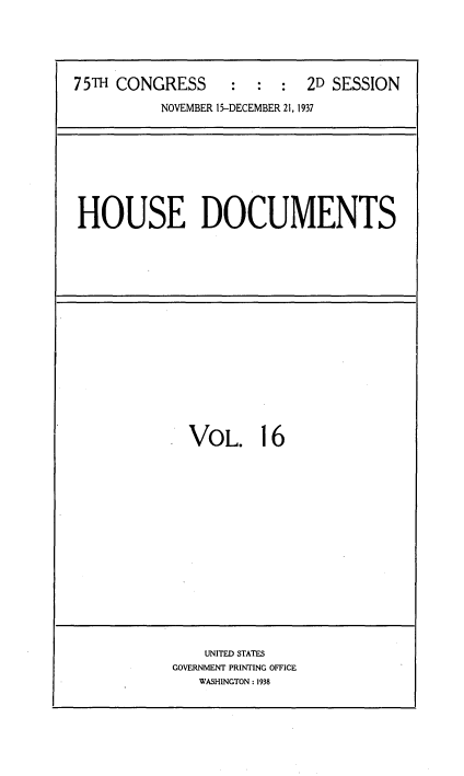 handle is hein.usccsset/usconset34385 and id is 1 raw text is: 





75TH CONGRESS      :  :  :  2D SESSION
          NOVEMBER 15-DECEMBER 21, 1937


HOUSE DOCUMENTS


VOL. 16


    UNITED STATES
GOVERNMENT PRINTING OFFICE
   WASHINGTON : 1938


