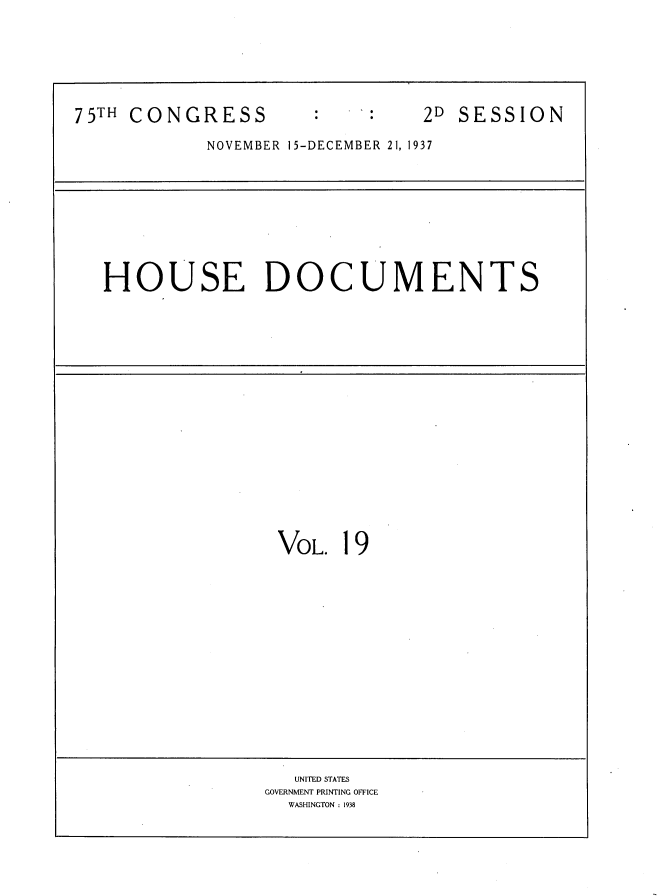 handle is hein.usccsset/usconset34388 and id is 1 raw text is: 







75TH CONGRESS                   2D SESSION

            NOVEMBER 15-DECEMBER 21, 1937










   HOUSE DOCUMENTS



















                   VOL.  19
















                   UNITED STATES
                 GOVERNMENT PRINTING OFFICE
                    WASHINGTON : 1938


