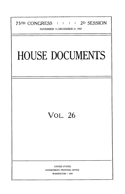 handle is hein.usccsset/usconset34393 and id is 1 raw text is: 




75TH CONGRESS    :  :  : : 2D SESSION
          NOVEMBER 15-DECEMBER 21, 1937


HOUSE DOCUMENTS


VOL.


26


    UNITED STATES
GOVERNMENT PRINTING OFFICE
   WASHINGTON : 1939


