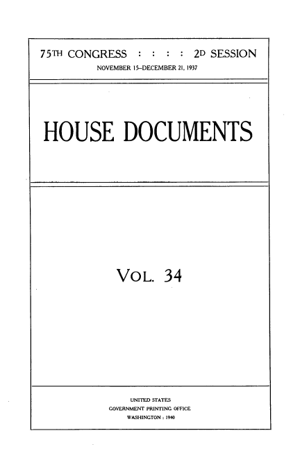handle is hein.usccsset/usconset34401 and id is 1 raw text is: 






75TH CONGRESS    :  : :  : 2D SESSION

          NOVEMBER 15-DECEMBER 21, 1937


HOUSE DOCUMENTS


VOL. 34


    UNITED STATES
GOVERNMENT PRINTING OFFICE
   WASHINGTON: 1940


