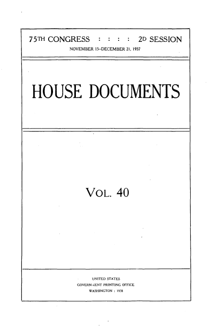 handle is hein.usccsset/usconset34408 and id is 1 raw text is: 






75TH CONGRESS    :  : :  : 2D SESSION

          NOVEMBER 15-DECEMBER 21, 1937


HOUSE DOCUMENTS


  VOL. 40

















    UNITED STATES
GOVERN  ,ENT PRINTING OFFICE
   WASHINGTON : 1938


