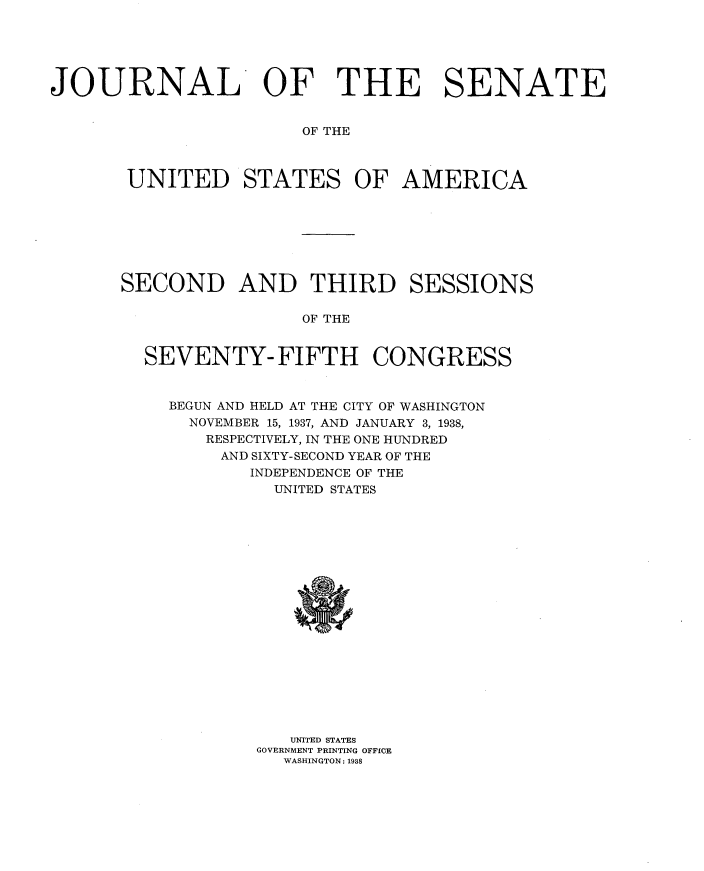 handle is hein.usccsset/usconset34415 and id is 1 raw text is: 





JOURNAL OF THE SENATE


                       OF THE



       UNITED STATES OF AMERICA


SECOND AND THIRD SESSIONS

                 OF THE


  SEVENTY- FIFTH CONGRESS


BEGUN AND HELD AT THE CITY OF WASHINGTON
  NOVEMBER 15, 1937, AND JANUARY 3, 1938,
  RESPECTIVELY, IN THE ONE HUNDRED
     AND SIXTY-SECOND YEAR OF THE
        INDEPENDENCE OF THE
          UNITED STATES


   UNITED STATES
GOVERNMENT PRINTING OFFICE
  WASHINGTON: 1938


