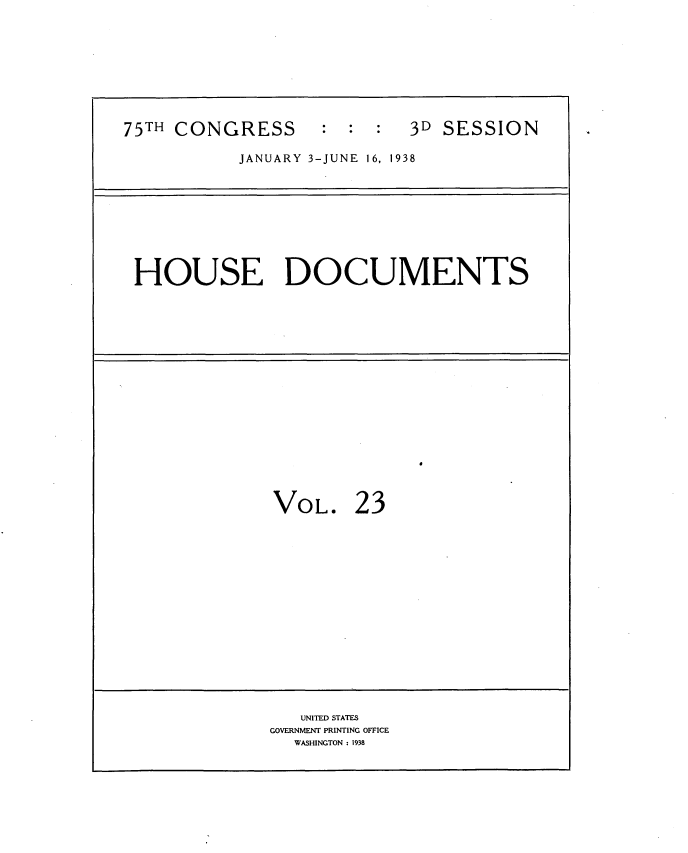 handle is hein.usccsset/usconset34418 and id is 1 raw text is: 





75TH CONGRESS      : : :   3D SESSION

           JANUARY 3-JUNE 16, 1938


HOUSE DOCUMENTS


VOL.


23


   UNITED STATES
GOVERNMENT PRINTING OFFICE
  WASHINGTON : 1938


