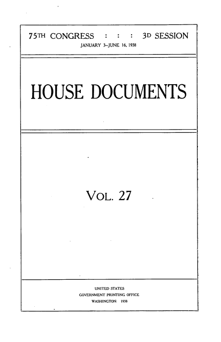 handle is hein.usccsset/usconset34422 and id is 1 raw text is: 





75TH CONGRESS     :  :  :  3D SESSION

            JANUARY 3-JUNE 16, 1938


HOUSE DOCUMENTS


VOL. 27


    UNITED STATES
GOVERNMENT PRINTING OFFICE
   WASHINGTON: 1938


