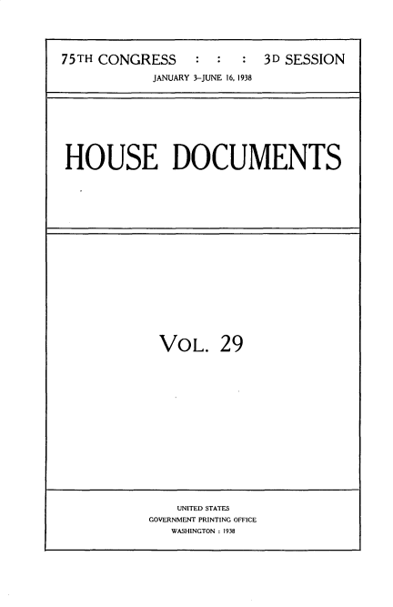 handle is hein.usccsset/usconset34424 and id is 1 raw text is: 


75TH CONGRESS     :  :  :  3D SESSION
            JANUARY 3-JUNE 16, 1938


HOUSE DOCUMENTS


VOL.


29


    UNITED STATES
GOVERNMENT PRINTING OFFICE
   WASHINGTON : 1938


