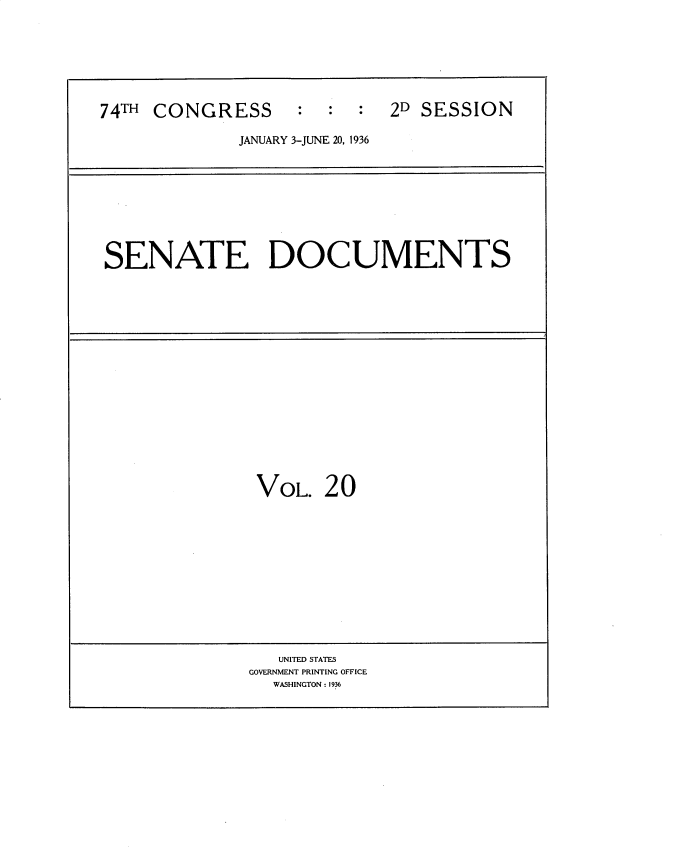 handle is hein.usccsset/usconset34431 and id is 1 raw text is: 







74TH CONGRESS       :  :  :  2D SESSION

              JANUARY 3-JUNE 20, 1936


SENATE DOCUMENTS


VOL. 20


   UNITED STATES
GOVERNMENT PRINTING OFFICE
  WASHINGTON: 1936


