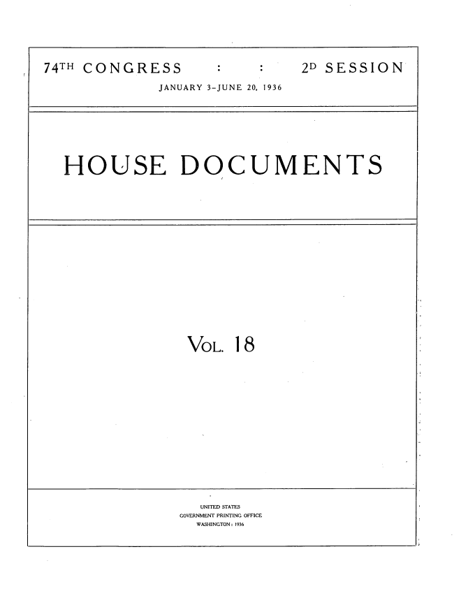handle is hein.usccsset/usconset34436 and id is 1 raw text is: 






74TH CONGRESS                   2D SESSION

              JANUARY 3-JUNE 20, 1936









  HOUSE DOCUMENTS





















                  VOL. 18


















                    UNITED STATES
                 GOVERNMENT PRINTING OFFICE
                   WASHINGTON: 1936


