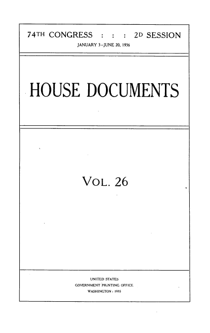 handle is hein.usccsset/usconset34444 and id is 1 raw text is: 





74TH CONGRESS     :  : :  2D SESSION

            JANUARY 3-JUNE 20, 1936


HOUSE DOCUMENTS


VOL. 26


    UNITED STATES
GOVERNMENT PRiNTING OFFICE
   WASHINGTON: 1935


