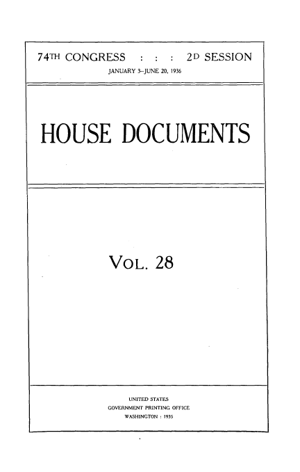 handle is hein.usccsset/usconset34446 and id is 1 raw text is: 







74TH CONGRESS : : : 2D SESSION

            JANUARY 3-JUNE 20, 1936









HOUSE DOCUMENTS


VOL. 28


    UNITED STATES
GOVERNMENT PRINTING OFFICE
   WASHINGTON : 1935


