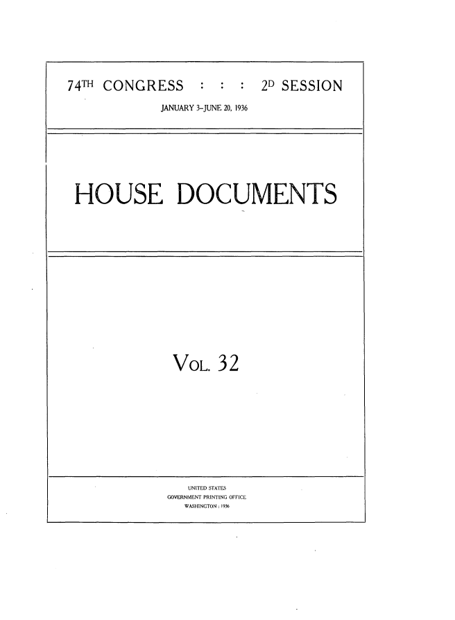 handle is hein.usccsset/usconset34449 and id is 1 raw text is: 







74TH CONGRESS       :  :  :  2D SESSION

              JANUARY 3-JUNE 20, 1936









 HOUSE DOCUMENTS


















                VOL. 32












                  UNITED STATES
               GOVERNMENT PRINTING OFFICE
                 WASHINGTON: 1936



