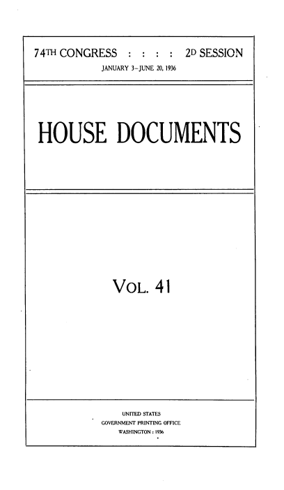 handle is hein.usccsset/usconset34455 and id is 1 raw text is: 





74TH CONGRESS    :  : :  : 2D SESSION

            JANUARY 3-JUNE 20, 1936


HOUSE DOCUMENTS


VOL. 41


    UNITED STATES
GOVERNMENT PRINTING OFFICE
   WASHINGTON: 1936


