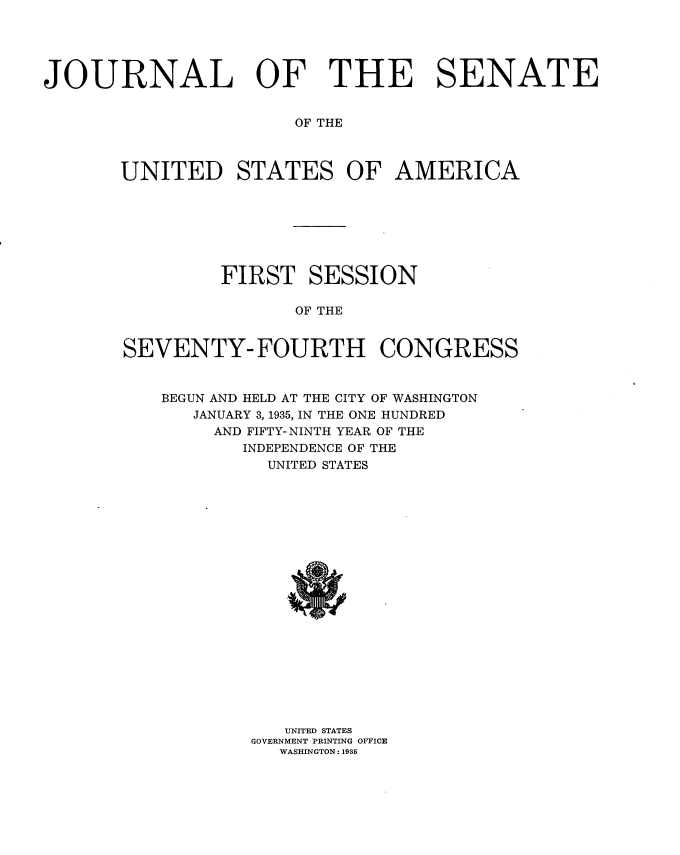 handle is hein.usccsset/usconset34465 and id is 1 raw text is: 





JOURNAL OF THE SENATE


                       OF THE



       UNITED STATES OF AMERICA


         FIRST   SESSION

                OF THE


SEVENTY- FOURTH CONGRESS


BEGUN AND HELD AT THE CITY OF WASHINGTON
   JANUARY 3,1935, IN THE ONE HUNDRED
     AND FIFTY- NINTH YEAR OF THE
       INDEPENDENCE OF THE
          UNITED STATES




















          UNITED STATES
        GOVERNMENT PRINTING OFFICE
           WASHINGTON: 1935


