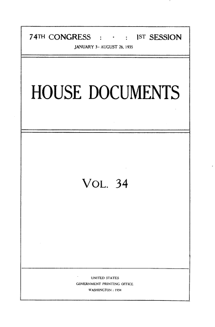 handle is hein.usccsset/usconset34476 and id is 1 raw text is: 






74TH CONGRESS     :  -  :  1ST SESSION

           JANUARY 3- AUGUST 26, 1935


HOUSE DOCUMENTS


VOL. 34


    UNITED STATES
GOVERNMENT PRINTING OFFICE
   WASHINGTON : 1934


