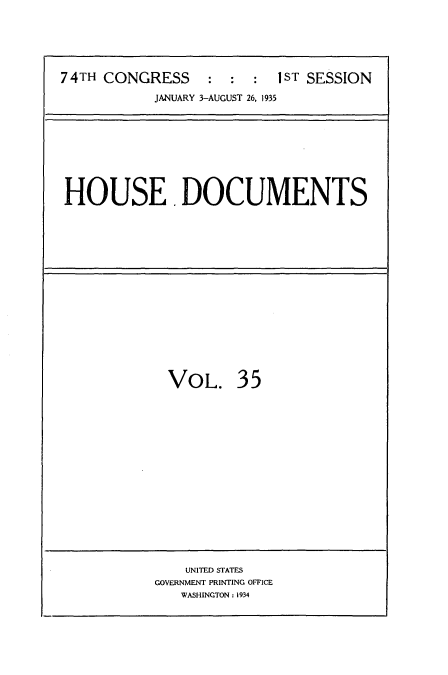 handle is hein.usccsset/usconset34477 and id is 1 raw text is: 




74TH CONGRESS     :  :  :  1ST SESSION
            JANUARY 3-AUGUST 26, 1935


HOUSE. DOCUMENTS


VOL.


35


    UNITED STATES
GOVERNMENT PRINTING OFFICE
   WASHINGTON : 1934



