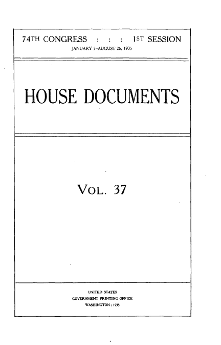handle is hein.usccsset/usconset34479 and id is 1 raw text is: 






74TH CONGRESS     :  :  :  1ST SESSION
            JANUARY 3-AUGUST 26, 1935


HOUSE DOCUMENTS


VOL. 37


    UNITED STATES
GOVERNMENT PRINTING OFFICE
   WASHINGTON: 1935


