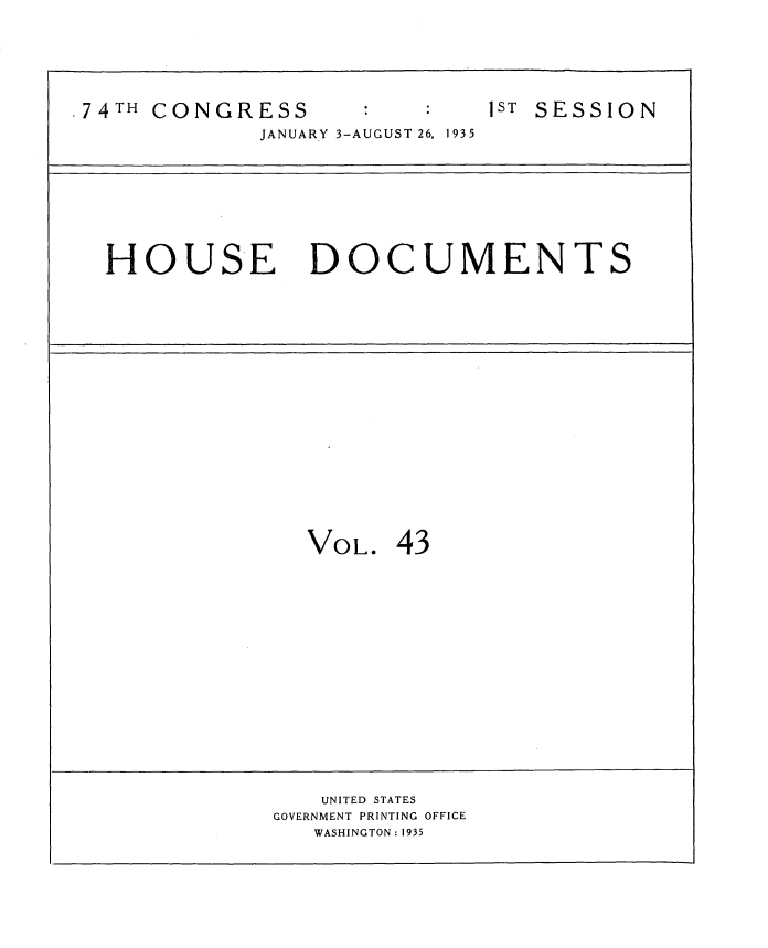 handle is hein.usccsset/usconset34485 and id is 1 raw text is: 




74TH CONGRESS
             JANUARY 3-AUGUST 26, 1935


1ST SESSION


HOUSE DOCUMENTS


VOL.  43


   UNITED STATES
GOVERNMENT PRINTING OFFICE
   WASHINGTON: 1935


