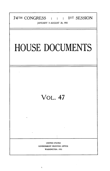 handle is hein.usccsset/usconset34489 and id is 1 raw text is: 






74TH CONGRESS     :  :  : 1ST SESSION

           JANUARY 3-AUGUST 26, 1935


HOUSE DOCUMENTS


VOL. 47


    UNITED STATES
GOVERNMENT PRINTING OFFICE
   WASHINGTON: 1935


