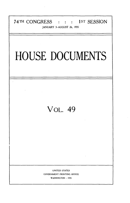 handle is hein.usccsset/usconset34491 and id is 1 raw text is: 





74TH CONGRESS     :  :  :  IST SESSION
            JANUARY 3-AUGUST 26, 1935


HOUSE DOCUMENTS


VOL. 49


    UNITED STATES
GOVERNMENT PRINTING OFFICE
   WASHINGTON : 1935


