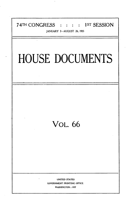 handle is hein.usccsset/usconset34494 and id is 1 raw text is: 







74TH CONGRESS    :  : :  : 1ST SESSION

            JANUARY 3-AUGUST 26, 1935


HOUSE DOCUMENTS


VOL. 66


    UNITED STATES
GOVERNMENT PRINTING OFFICE
   WASHINGTON: 1937


