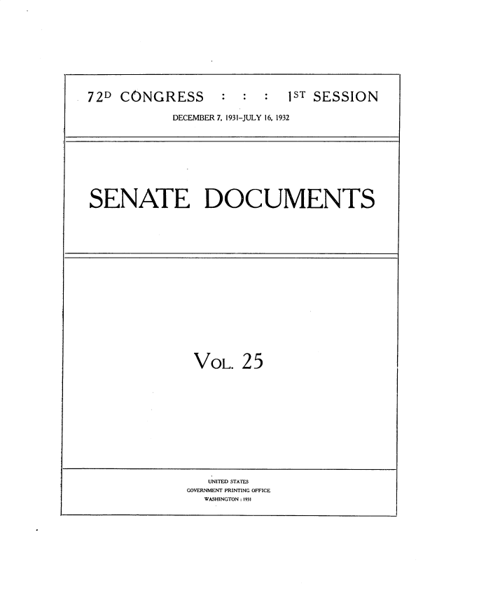 handle is hein.usccsset/usconset34501 and id is 1 raw text is: 






72D  CONGRESS : : :ST SESSION
            DECEMBER 7, 1931-JULY 16, 1932


SENATE DOCUMENTS


VOL.


25


   UNITED STATES
GOVERNMENT PRINTING OFFICE
   WASHINGTON: 1931


