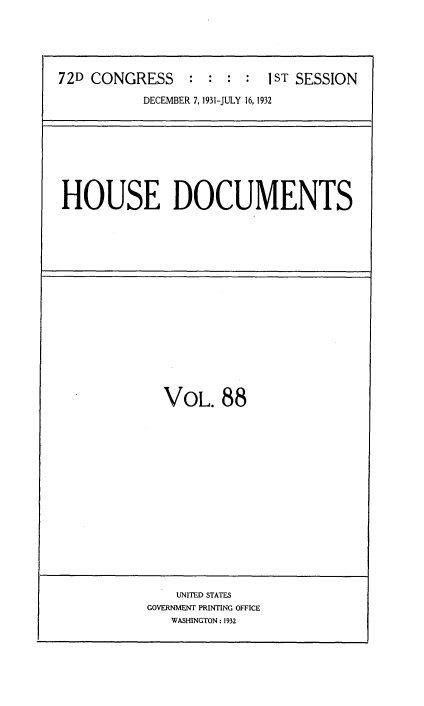 handle is hein.usccsset/usconset34515 and id is 1 raw text is: 






72D CONGRESS : : : : IST SESSION

           DECEMBER 7, 1931-JULY 16, 1932


HOUSE DOCUMENTS


VOL. 88


    UNITED STATES
GOVERNMENT PRINTING OFFICE
   WASHINGTON: 1932



