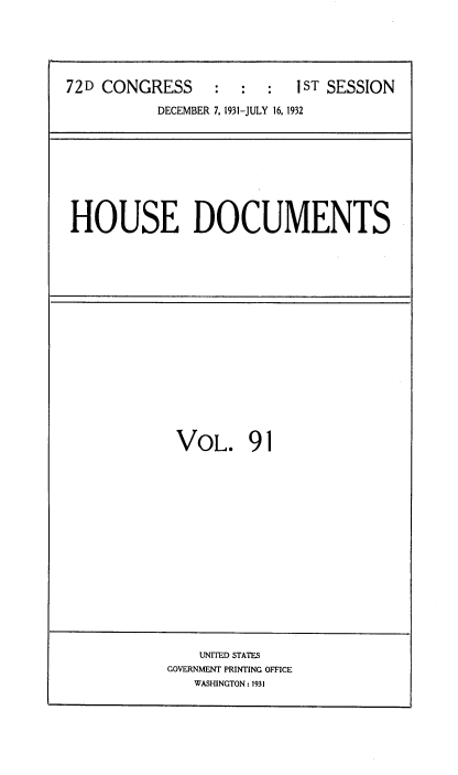 handle is hein.usccsset/usconset34516 and id is 1 raw text is: 






72D CONGRESS     :   :  :  1ST SESSION

           DECEMBER 7, 1931-JULY 16, 1932


HOUSE DOCUMENTS


VOL. 91


    UNITED STATES
GOVERNMENT PRINTING OFFICE
   WASHINGTON: 1931


