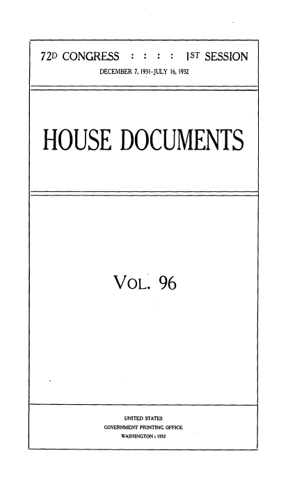 handle is hein.usccsset/usconset34519 and id is 1 raw text is: 





72D CONGRESS : : : : 1ST SESSION

           DECEMBER 7, 1931-JULY 16, 1932


HOUSE DOCUMENTS


VOL. 96


    UNITED STATES
GOVERNMENT PRINTING OFFICE
   WASHINGTON: 1932


