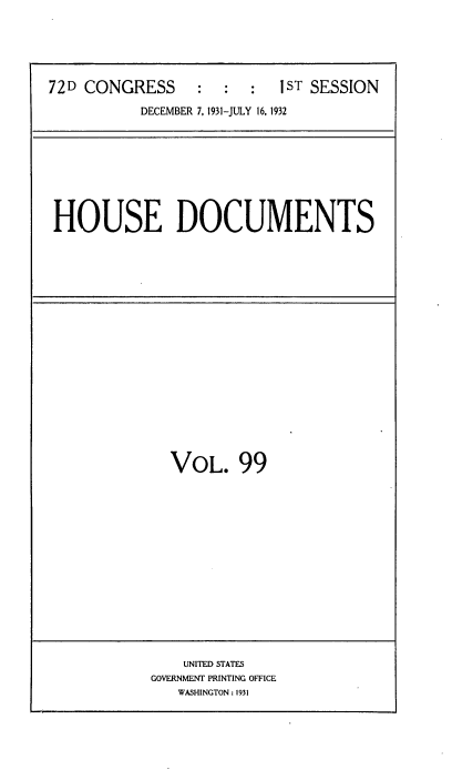 handle is hein.usccsset/usconset34522 and id is 1 raw text is: 






72D CONGRESS      :  :  :  1ST SESSION

           DECEMBER 7. 1931-JULY 16, 1932


HOUSE DOCUMENTS


VOL. 99


    UNITED STATES
GOVERNMENT PRINTING OFFICE
   WASHINGTON : 1931


