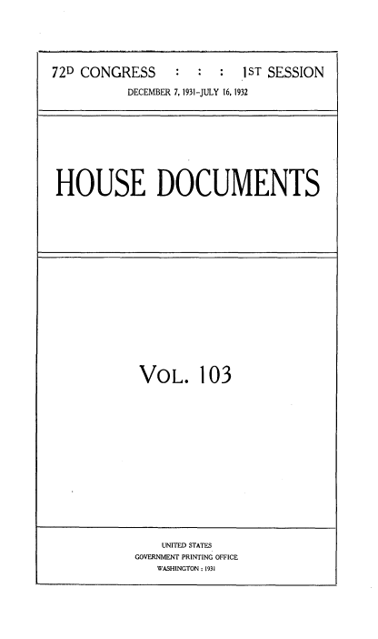 handle is hein.usccsset/usconset34526 and id is 1 raw text is: 





72D CONGRESS      :  :  :  1 ST SESSION
           DECEMBER 7, 1931-JULY 16, 1932


HOUSE DOCUMENTS


VOL. 103


    UNITED STATES
GOVERNMENT PRINTING OFFICE
   WASHINGTON: 1931


