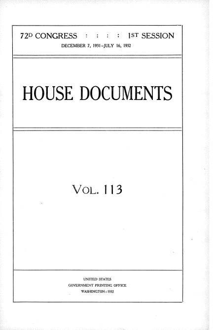 handle is hein.usccsset/usconset34531 and id is 1 raw text is: 



72D CONGRESS               1:ST SESSION
          DECEMBER 7. 1931 -JULY 16, 1932


HOUSE DOCUMENTS


VOL.


113


    UNITED STATES
GOVERNMENT PRINTING OFFICE
   WASHINGTON : 1932


