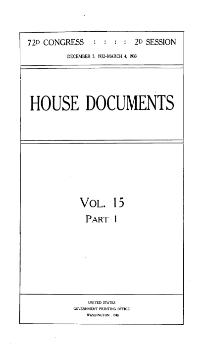 handle is hein.usccsset/usconset34536 and id is 1 raw text is: 


72D CONGRESS     :  : :  : 2D SESSION
          DECEMBER 5, 1932-MARCH 4, 1933


HOUSE DOCUMENTS


VOL.


15


PART   1


    UNITED STATES
GOVERNMENT PRINTING OFFICE
   WASHINGTON: 1948


