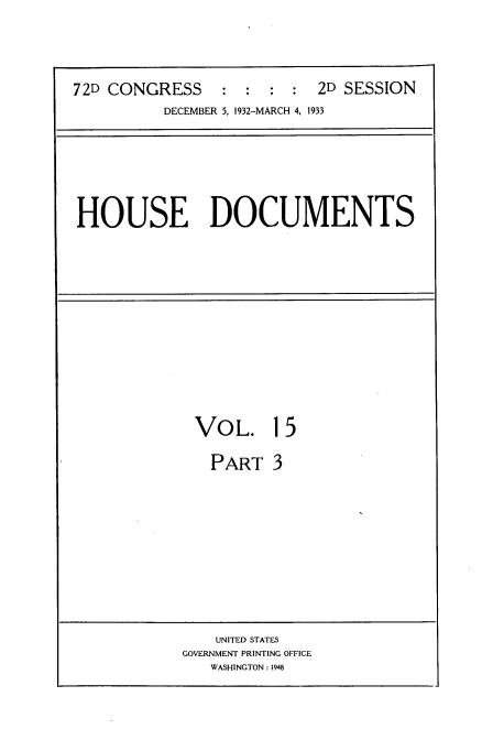 handle is hein.usccsset/usconset34538 and id is 1 raw text is: 



72D CONGRESS : : : : 2D SESSION
          DECEMBER 5, 1932-MARCH 4, 1933


HOUSE DOCUMENTS


VOL.


15


PART   3


    UNITED STATES
GOVERNMENT PRINTING OFFICE
   WASHINGTON : 1948


