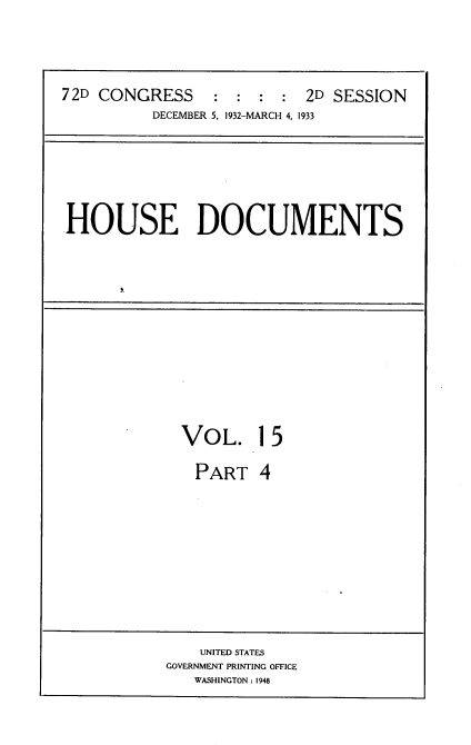 handle is hein.usccsset/usconset34539 and id is 1 raw text is: 




72D CONGRESS : : : : 2D SESSION
          DECEMBER 5, 1932-MARCH 4, 1933


HOUSE DOCUMENTS


VOL. 15

  PART   4


    UNITED STATES
GOVERNMENT PRINTING OFFICE
   WASHINGTON: 1948


