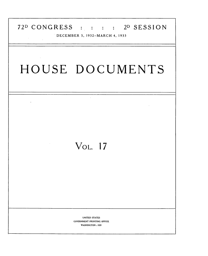 handle is hein.usccsset/usconset34541 and id is 1 raw text is: 






72D CONGRESS      :  :         2D SESSION

           DECEMBER 5, 1932-MARCH 4, 1933


HOUSE DOCUMENTS


VOL.   17


   UNITED STATES
GOVERNMENT PRINTING OFFICE
  WASHINGTON: 1933


