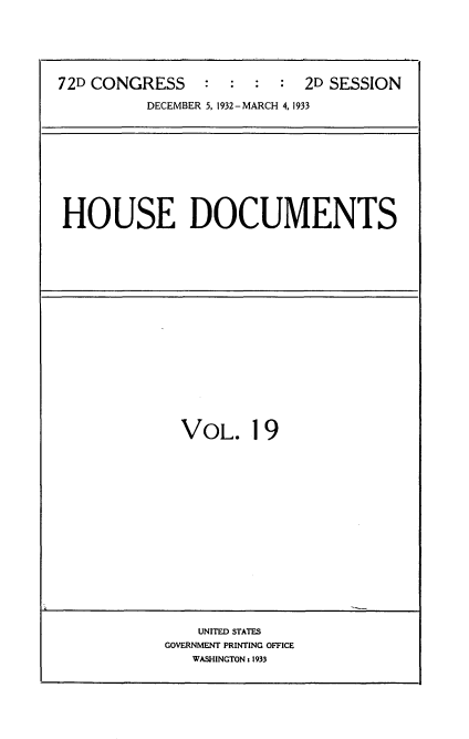 handle is hein.usccsset/usconset34543 and id is 1 raw text is: 





72D CONGRESS    :  :  :  :  2D SESSION

          DECEMBER 5, 1932- MARCH 4, 1933


HOUSE DOCUMENTS


VOL. 19


    UNITED STATES
GOVERNMENT PRINTING OFFICE
   WASHINGTON s 1933


